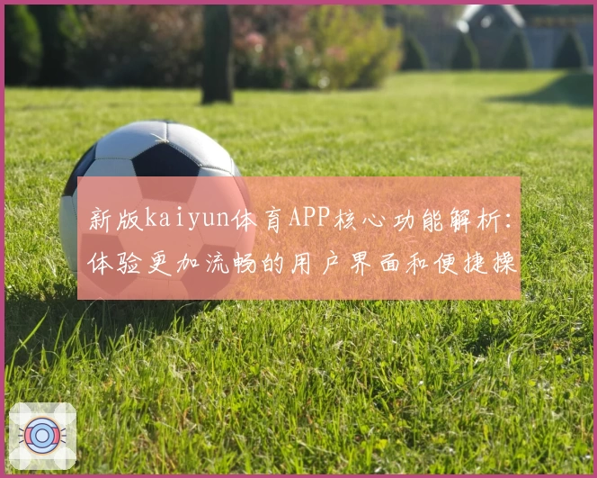 新版kaiyun体育APP核心功能解析：体验更加流畅的用户界面和便捷操作