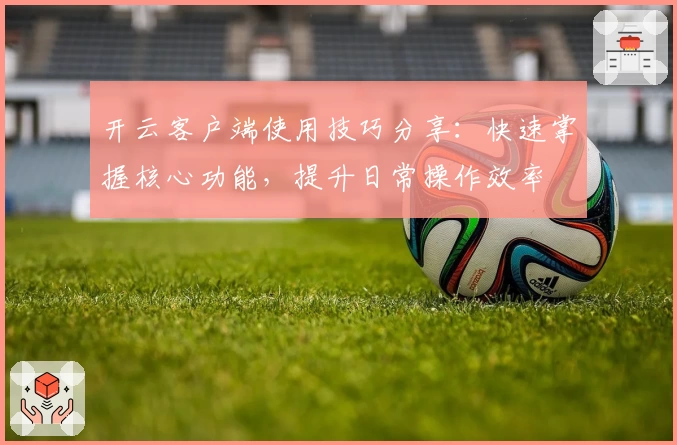 开云客户端使用技巧分享：快速掌握核心功能，提升日常操作效率