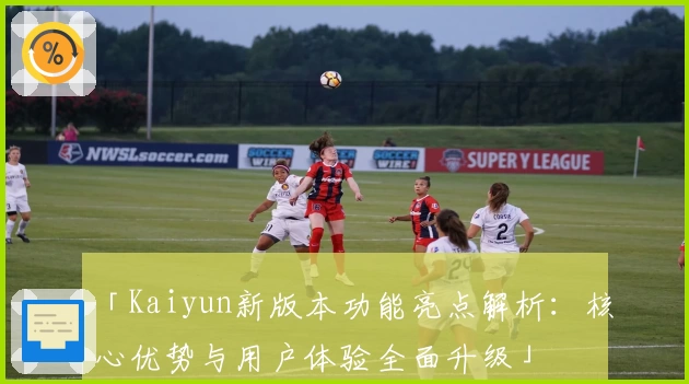 「Kaiyun新版本功能亮点解析：核心优势与用户体验全面升级」